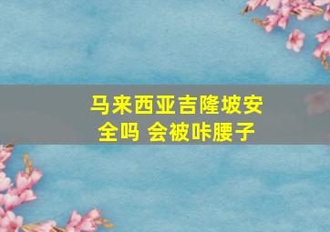 马来西亚吉隆坡安全吗 会被咔腰子